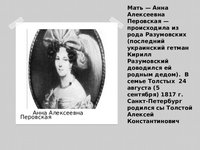 Мать — Анна Алексеевна Перовская — происходила из рода Разумовских (последний украинский гетман Кирилл Разумовский доводился ей родным дедом). В семье Толстых 24 августа (5 сентября) 1817 г. Санкт-Петербург родился сы Толстой Алексей Константинович    Анна Алексеевна Перовская