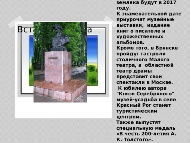 Сейчас Брянщина готовится отпраздновать 200-летие со дня рождения писателя Алексея Константиновича Толстого.  Отмечать юбилей нашего великого земляка будут в 2017 году.  К знаменательной дате приурочат музейные выставки, издание книг о писателе и художественных альбомов.  Кроме того, в Брянске пройдут гастроли  столичного Малого театра, а областной театр драмы представит свои спектакли в Москве.  К юбилею автора 