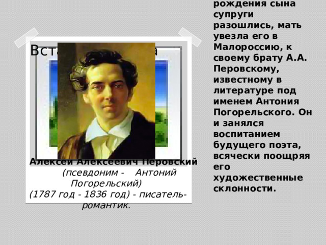 После рождения сына супруги разошлись, мать увезла его в Малороссию, к своему брату А.А. Перовскому, известному в литературе под именем Антония Погорельского. Он и занялся воспитанием будущего поэта, всячески поощряя его художественные склонности.   Вставка рисунка  Алексей Алексеевич Перовский   (псевдоним - Антоний Погорельский)  (1787 год - 1836 год) - писатель-романтик.
