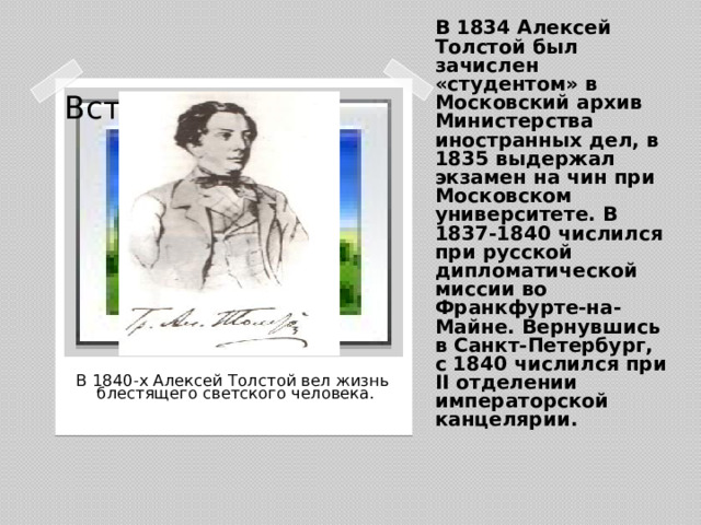В 1834 Алексей Толстой был зачислен «студентом» в Московский архив Министерства иностранных дел, в 1835 выдержал экзамен на чин при Московском университете. В 1837-1840 числился при русской дипломатической миссии во Франкфурте-на-Майне. Вернувшись в Санкт-Петербург, с 1840 числился при II отделении императорской канцелярии. Вставка рисунка  В 1840-х Алексей Толстой вел жизнь  блестящего светского человека.