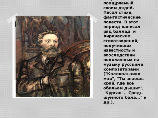 Литературным творчеством Толстой занимался с раннего возраста, поощряемый своим дядей. Писал стихи, фантастические повести. В этот период написал ряд баллад и лирических стихотворений, получивших известность и впоследствии положенных на музыку русскими композиторами (