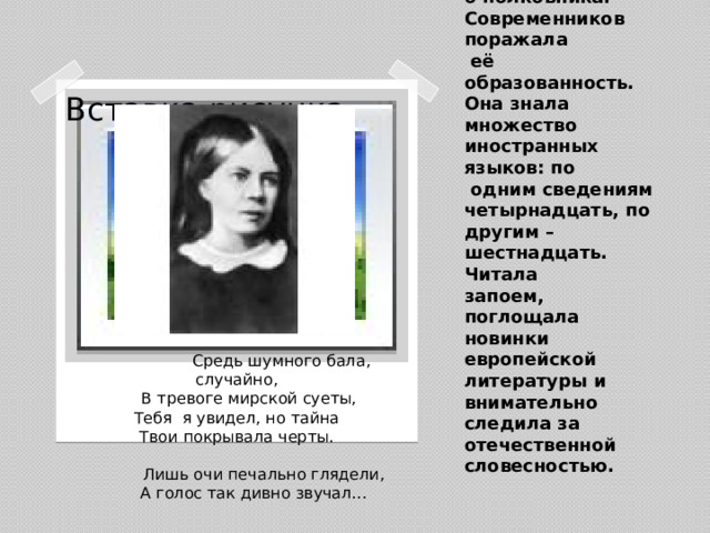 Зимой1850-1851 на балу он встретил Софью Андреевну Миллер, жену конногвардейского полковника. Современников поражала  её образованность. Она знала множество иностранных языков: по  одним сведениям четырнадцать, по другим – шестнадцать. Читала  запоем, поглощала новинки европейской литературы и внимательно следила за отечественной словесностью. Вставка рисунка  Средь шумного бала, случайно,  В тревоге мирской суеты,  Тебя я увидел, но тайна  Твои покрывала черты.   Лишь очи печально глядели,  А голос так дивно звучал…