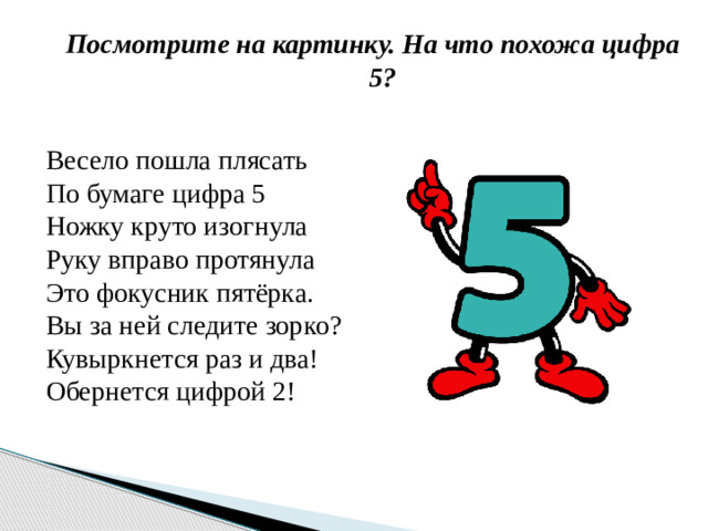 Посмотрите на картинку. На что похожа цифра 5? Весело пошла плясать По бумаге цифра 5 Ножку круто изогнула Руку вправо протянула Это фокусник пятёрка. Вы за ней следите зорко? Кувыркнется раз и два! Обернется цифрой 2!