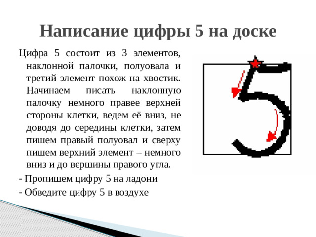 Написание цифры 5 на доске Цифра 5 состоит из 3 элементов, наклонной палочки, полуовала и третий элемент похож на хвостик. Начинаем писать наклонную палочку немного правее верхней стороны клетки, ведем её вниз, не доводя до середины клетки, затем пишем правый полуовал и сверху пишем верхний элемент – немного вниз и до вершины правого угла. - Пропишем цифру 5 на ладони - Обведите цифру 5 в воздухе