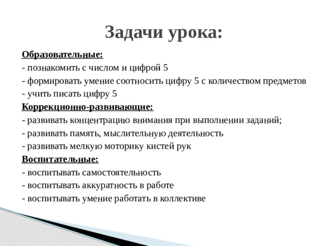 Задачи урока: Образовательные: - познакомить с числом и цифрой 5 - формировать умение соотносить цифру 5 с количеством предметов - учить писать цифру 5 Коррекционно-развивающие: - развивать концентрацию внимания при выполнении заданий; - развивать память, мыслительную деятельность - развивать мелкую моторику кистей рук Воспитательные: - воспитывать самостоятельность - воспитывать аккуратность в работе - воспитывать умение работать в коллективе
