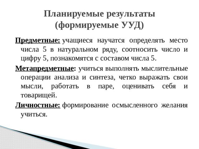 Планируемые результаты  (формируемые УУД) Предметные:  учащиеся научатся определять место числа 5 в натуральном ряду, соотносить число и цифру 5, познакомятся с составом числа 5. Метапредметные : учиться выполнять мыслительные операции анализа и синтеза, четко выражать свои мысли, работать в паре, оценивать себя и товарищей. Личностные:  формирование осмысленного желания учиться.