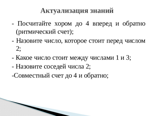 Актуализация знаний   - Посчитайте хором до 4 вперед и обратно (ритмический счет); - Назовите число, которое стоит перед числом 2; - Какое число стоит между числами 1 и 3; - Назовите соседей числа 2; -Совместный счет до 4 и обратно;