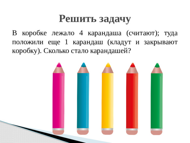 Решить задачу В коробке лежало 4 карандаша (считают); туда положили еще 1 карандаш (кладут и закрывают коробку). Сколько стало карандашей?