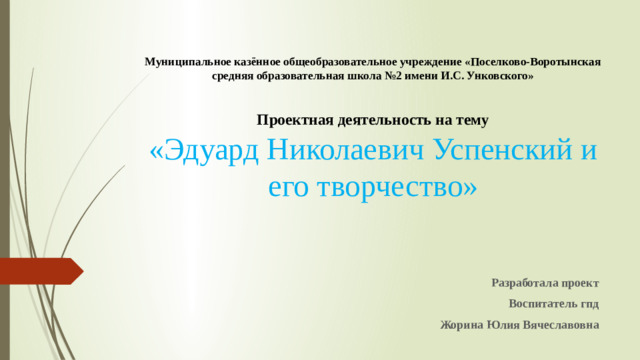 Муниципальное казённое общеобразовательное учреждение «Поселково-Воротынская средняя образовательная школа №2 имени И.С. Унковского»     Проектная деятельность на тему  «Эдуард Николаевич Успенский и его творчество»  Разработала проект Воспитатель гпд Жорина Юлия Вячеславовна
