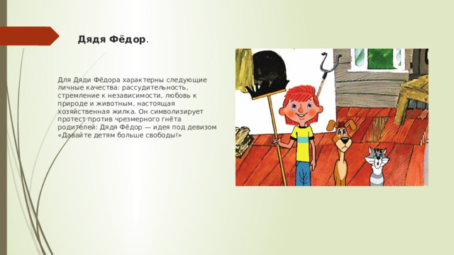Дядя Фёдор . Для Дяди Фёдора характерны следующие личные качества: рассудительность, стремление к независимости, любовь к природе и животным, настоящая хозяйственная жилка. Он символизирует протест против чрезмерного гнёта родителей: Дядя Фёдор — идея под девизом «Давайте детям больше свободы!»