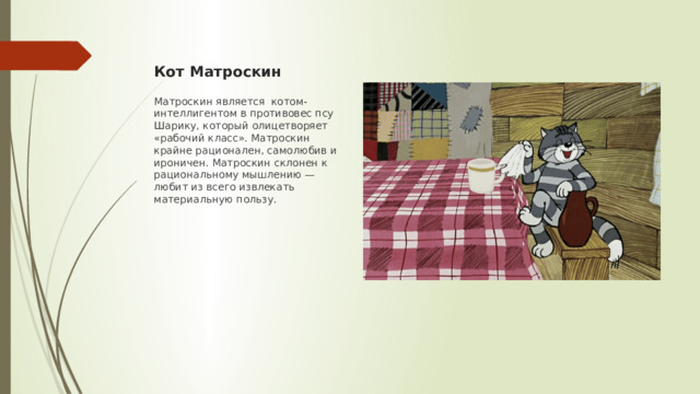 Кот Матроскин Матроскин является котом-интеллигентом в противовес псу Шарику, который олицетворяет «рабочий класс». Матроскин крайне рационален, самолюбив и ироничен. Матроскин склонен к рациональному мышлению — любит из всего извлекать материальную пользу.