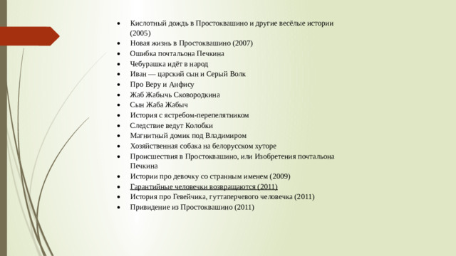Кислотный дождь в Простоквашино и другие весёлые истории (2005) Новая жизнь в Простоквашино (2007) Ошибка почтальона Печкина Чебурашка идёт в народ Иван — царский сын и Серый Волк Про Веру и Анфису Жаб Жабычь Сковородкина Сын Жаба Жабыч История с ястребом-перепелятником Следствие ведут Колобки Магнитный домик под Владимиром Хозяйственная собака на белорусском хуторе Происшествия в Простоквашино, или Изобретения почтальона Печкина Истории про девочку со странным именем (2009) Гарантийные человечки возвращаются (2011)
