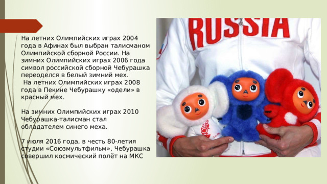 На летних Олимпийских играх 2004 года в Афинах был выбран талисманом Олимпийской сборной России. На зимних Олимпийских играх 2006 года символ российской сборной Чебурашка переоделся в белый зимний мех.  На летних Олимпийских играх 2008 года в Пекине Чебурашку «одели» в красный мех. На зимних Олимпийских играх 2010 Чебурашка-талисман стал обладателем синего меха. 7 июля 2016 года, в честь 80-летия студии «Союзмультфильм», Чебурашка совершил космический полёт на МКС