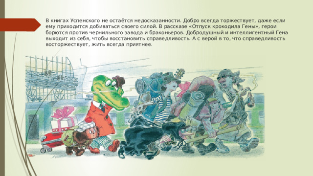 В книгах Успенского не остаётся недосказанности. Добро всегда торжествует, даже если ему приходится добиваться своего силой. В рассказе «Отпуск крокодила Гены», герои борются против чернильного завода и браконьеров. Добродушный и интеллигентный Гена выходит из себя, чтобы восстановить справедливость. А с верой в то, что справедливость восторжествует, жить всегда приятнее .