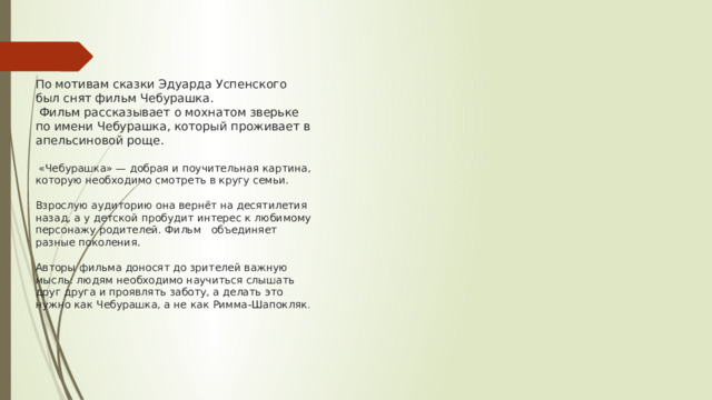 По мотивам сказки Эдуарда Успенского был снят фильм Чебурашка.  Фильм рассказывает о мохнатом зверьке по имени Чебурашка, который проживает в апельсиновой роще.   «Чебурашка» — добрая и поучительная картина, которую необходимо смотреть в кругу семьи.   Взрослую аудиторию она вернёт на десятилетия назад, а у детской пробудит интерес к любимому персонажу родителей. Фильм объединяет разные поколения.   Авторы фильма доносят до зрителей важную мысль: людям необходимо научиться слышать друг друга и проявлять заботу, а делать это нужно как Чебурашка, а не как Римма-Шапокляк . 