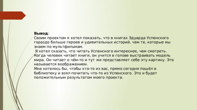 Вывод : Своим проектом я хотел показать, что в книгах Эдуарда Успенского гораздо больше героев и удивительных историй, чем те, которые мы знаем по мультфильмам.  Я хотел сказать, что читать Успенского интереснее, чем смотреть. Когда человек читает книги, он учится в голове выстраивать модель мира. Он читает о чём-то и тут же представляет себе эту картину. Это называется воображением. Мне хотелось бы, чтобы кто-то из вас, прямо сегодня пошёл в библиотеку и взял почитать что-то из Успенского. Это и будет положительным результатом моего проекта.