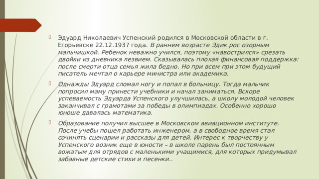 Эдуард Николаевич Успенский родился в Московской области в г. Егорьевске 22.12.1937 года. В раннем возрасте Эдик рос озорным мальчишкой. Ребенок неважно учился, поэтому «навострился» срезать двойки из дневника лезвием. Сказывалась плохая финансовая поддержка: после смерти отца семья жила бедно. Но при всем при этом будущий писатель мечтал о карьере министра или академика. Однажды Эдуард сломал ногу и попал в больницу. Тогда мальчик попросил маму принести учебники и начал заниматься. Вскоре успеваемость Эдуарда Успенского улучшилась, а школу молодой человек заканчивал с грамотами за победы в олимпиадах. Особенно хорошо юноше давалась математика. Образование получил высшее в Московском авиационном институте. После учебы пошел работать инженером, а в свободное время стал сочинять сценарии и рассказы для детей. Интерес к творчеству у Успенского возник еще в юности – в школе парень был постоянным вожатым для отрядов с маленькими учащимися, для которых придумывал забавные детские стихи и песенки..