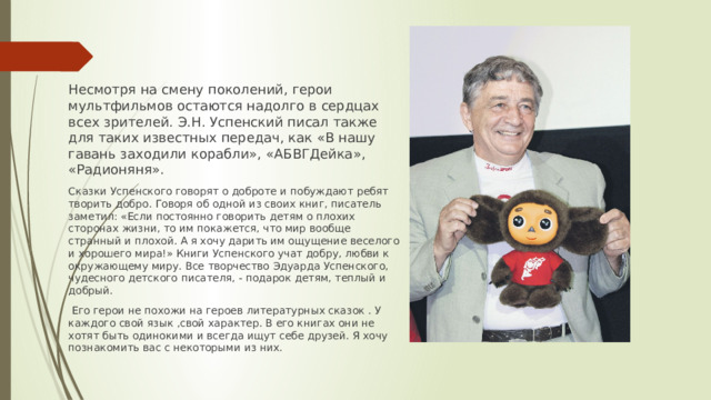 Несмотря на смену поколений, герои мультфильмов остаются надолго в сердцах всех зрителей. Э.Н. Успенский писал также для таких известных передач, как «В нашу гавань заходили корабли», «АБВГДейка», «Радионяня». Сказки Успенского говорят о доброте и побуждают ребят творить добро. Говоря об одной из своих книг, писатель заметил: «Если постоянно говорить детям о плохих сторонах жизни, то им покажется, что мир вообще странный и плохой. А я хочу дарить им ощущение веселого и хорошего мира!» Книги Успенского учат добру, любви к окружающему миру. Все творчество Эдуарда Успенского, чудесного детского писателя, - подарок детям, теплый и добрый.   Его герои не похожи на героев литературных сказок . У каждого свой язык ,свой характер. В его книгах они не хотят быть одинокими и всегда ищут себе друзей. Я хочу познакомить вас с некоторыми из них.
