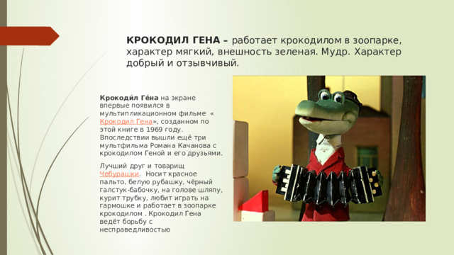 КРОКОДИЛ ГЕНА –  работает крокодилом в зоопарке, характер мягкий, внешность зеленая. Мудр.  Характер добрый и отзывчивый. Крокоди́л Ге́на  на экране впервые появился в мультипликационном фильме  « Крокодил Гена », созданном по этой книге в 1969 году. Впоследствии вышли ещё три мультфильма Романа Качанова с крокодилом Геной и его друзьями. Лучший друг и товарищ  Чебурашки . Носит красное пальто, белую рубашку, чёрный галстук-бабочку, на голове шляпу, курит трубку, любит играть на гармошке и работает в зоопарке крокодилом . Крокодил Гена ведёт борьбу с несправедливостью