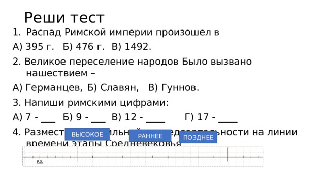 Реши тест Распад Римской империи произошел в А) 395 г.  Б) 476 г.  В) 1492. 2. Великое переселение народов Было вызвано нашествием – А) Германцев,  Б) Славян,  В) Гуннов. 3. Напиши римскими цифрами: А) 7 - ___  Б) 9 - ___  В) 12 - ____   Г) 17 - ____ 4. Размести в правильной последовательности на линии времени этапы Средневековья ВЫСОКОЕ РАННЕЕ ПОЗДНЕЕ