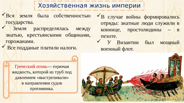 Хозяйственная жизнь империи Вся земля была собственностью государства.  Земля распределялась между знатью, крестьянскими общинами, горожанами.  Все подданые платили налоги. В случае войны формировались отряды: знатные люди служили в коннице, простолюдины – в пехоте.  У Византии был мощный военный флот. Греческий огонь — горючая жидкость, которой из труб под давлением «выстреливали» в направлении судов противника.