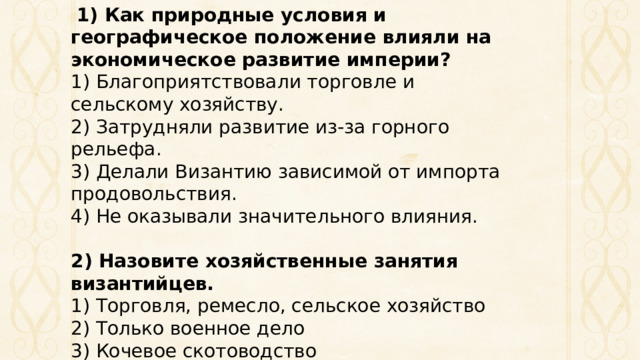   1) Как природные условия и географическое положение влияли на экономическое развитие империи? 1) Благоприятствовали торговле и сельскому хозяйству.  2) Затрудняли развитие из-за горного рельефа.  3) Делали Византию зависимой от импорта продовольствия.  4) Не оказывали значительного влияния. 2) Назовите хозяйственные занятия византийцев. 1) Торговля, ремесло, сельское хозяйство  2) Только военное дело  3) Кочевое скотоводство  4) Охота и собирательство