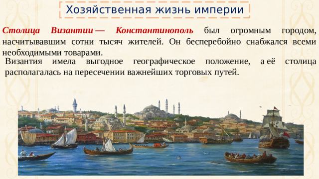 Хозяйственная жизнь империи Столица Византии — Константинополь был огромным городом, насчитывавшим сотни тысяч жителей. Он бесперебойно снабжался всеми необходимыми товарами. Византия имела выгодное географическое положение, а её столица располагалась на пересечении важнейших торговых путей.