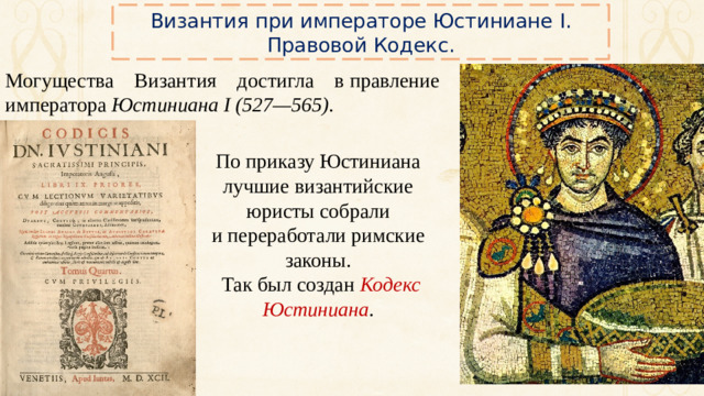 Византия при императоре Юстиниане I. Правовой Кодекс. Могущества Византия достигла в правление императора Юстиниана I (527—565). По приказу Юстиниана лучшие византийские юристы собрали и переработали римские законы.  Так был создан Кодекс Юстиниана .