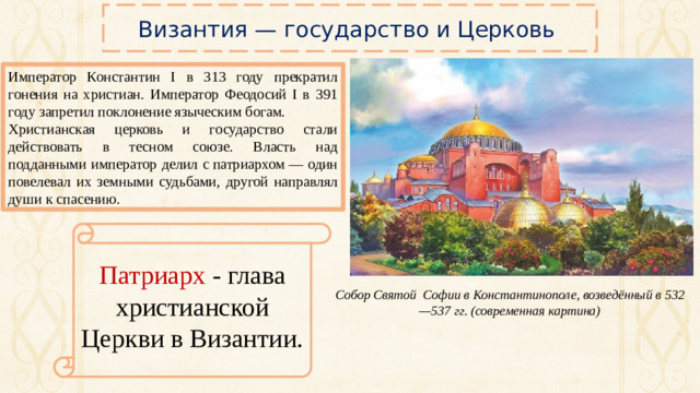 Византия — государство и Церковь Император Константин I в 313 году прекратил гонения на христиан. Император Феодосий I в 391 году запретил поклонение языческим богам. Христианская церковь и государство стали действовать в тесном союзе. Власть над подданными император делил с патриархом — один повелевал их земными судьбами, другой направлял души к спасению. Патриарх - глава христианской Церкви в Византии. Собор Святой Софии в Константинополе, возведённый в 532—537 гг. (современная картина)