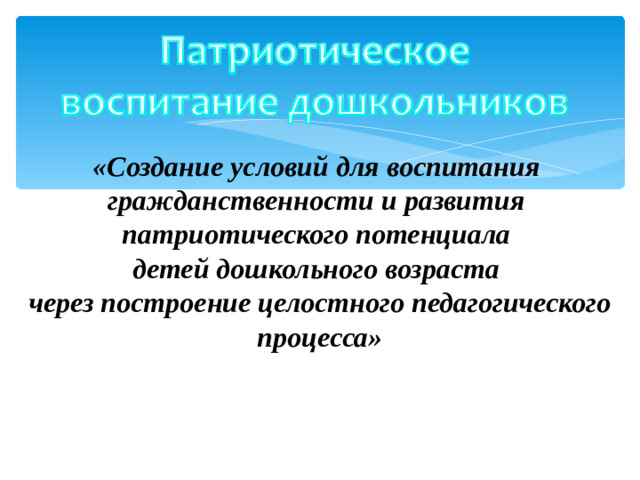 «Создание условий для воспитания  гражданственности и развития  патриотического потенциала  детей дошкольного возраста  через построение целостного педагогического процесса»