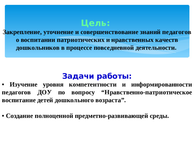 Цель: Закрепление, уточнение и совершенствование знаний педагогов о воспитании патриотических и нравственных качеств дошкольников в процессе повседневной деятельности. Задачи работы: • Изучение уровня компетентности и информированности педагогов ДОУ по вопросу “Нравственно-патриотическое воспитание детей дошкольного возраста”.  • Создание полноценной предметно-развивающей среды.