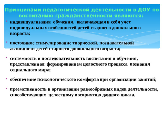 Принципами педагогической деятельности в ДОУ по воспитанию гражданственности являются:   индивидуализация  обучения,  включающая в себя учет индивидуальных особенностей детей старшего дошкольного возраста; постоянное стимулирование творческой, познавательной активности детей старшего дошкольного возраста; системность и последовательность воспитания и обучения, представленная  формированием целостного процесса  познания социального мира; обеспечение психологического комфорта при организации занятий; преемственность в организации разнообразных видов деятельности, способствующих  целостному восприятию данного цикла.