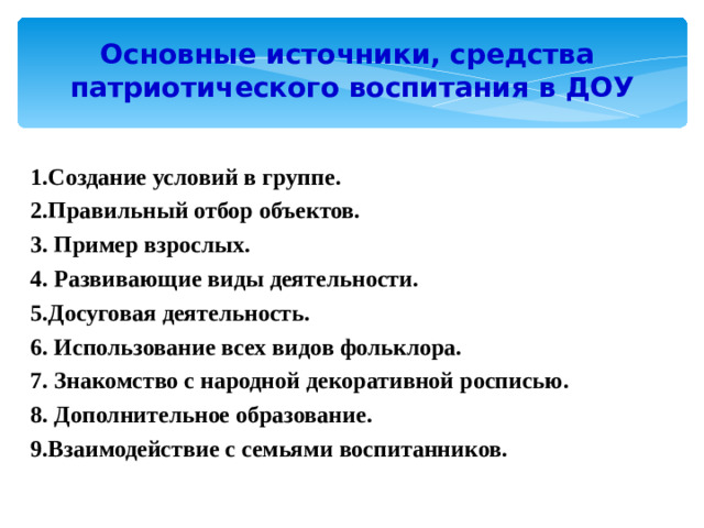 Основные источники, средства  патриотического воспитания в ДОУ 1.Создание условий в группе. 2.Правильный отбор объектов. 3. Пример взрослых. 4. Развивающие виды деятельности. 5.Досуговая деятельность. 6. Использование всех видов фольклора. 7. Знакомство с народной декоративной росписью. 8. Дополнительное образование. 9.Взаимодействие с семьями воспитанников.