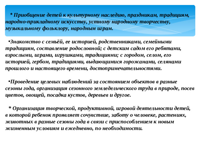   * Приобщение детей к культурному наследию, праздникам, традициям, народно-прикладному искусству, устному народному творчеству, музыкальному фольклору, народным играм.  Знакомство с семьёй, ее историей, родственниками, семейными традициям, составление родословной; с детским садом его ребятами, взрослыми, играми, игрушками, традициями; с городом, селом, его историей, гербом, традициями, выдающимися горожанами, селянами прошлого и настоящего времени, достопримечательностями.   Проведение целевых наблюдений за состоянием объектов в разные сезоны года, организация сезонного земледельческого труда в природе, посев цветов, овощей, посадка кустов, деревьев и другое.  * Организация творческой, продуктивной, игровой деятельности детей, в которой ребенок проявляет сочувствие, заботу о человеке, растениях, животных в разные сезоны года в связи с приспособлением к новым жизненным условиям и ежедневно, по необходимости.