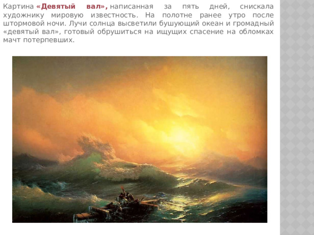 Картина  «Девятый вал»,  написанная за пять дней, снискала художнику мировую известность. На полотне ранее утро после штормовой ночи. Лучи солнца высветили бушующий океан и громадный «девятый вал», готовый обрушиться на ищущих спасение на обломках мачт потерпевших.