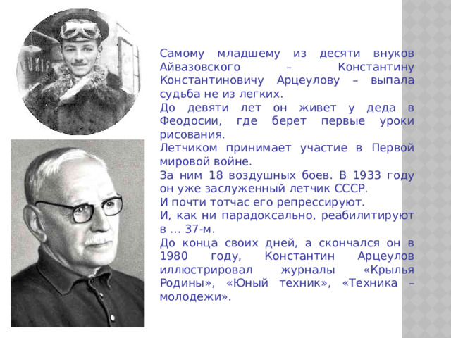 Самому младшему из десяти внуков Айвазовского – Константину Константиновичу Арцеулову – выпала судьба не из легких. До девяти лет он живет у деда в Феодосии, где берет первые уроки рисования. Летчиком принимает участие в Первой мировой войне. За ним 18 воздушных боев. В 1933 году он уже заслуженный летчик СССР. И почти тотчас его репрессируют. И, как ни парадоксально, реабилитируют в … 37-м. До конца своих дней, а скончался он в 1980 году, Константин Арцеулов иллюстрировал журналы «Крылья Родины», «Юный техник», «Техника – молодежи».