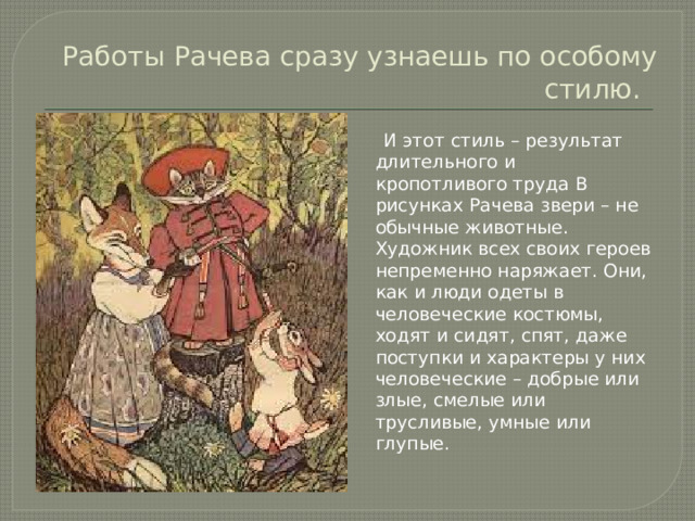 Работы Рачева сразу узнаешь по особому стилю.  И этот стиль – результат длительного и кропотливого труда В рисунках Рачева звери – не обычные животные. Художник всех своих героев непременно наряжает. Они, как и люди одеты в человеческие костюмы, ходят и сидят, спят, даже поступки и характеры у них человеческие – добрые или злые, смелые или трусливые, умные или глупые.
