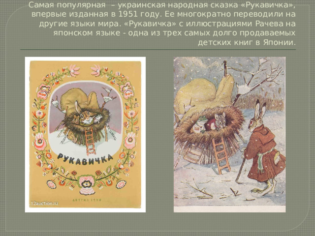 Самая популярная – украинская народная сказка «Рукавичка», впервые изданная в 1951 году. Ее многократно переводили на другие языки мира. «Рукавичка» с иллюстрациями Рачева на японском языке - одна из трех самых долго продаваемых детских книг в Японии.