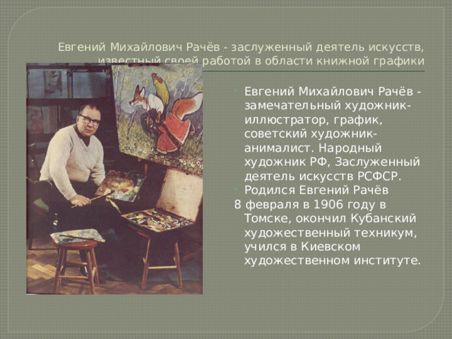 Евгений Михайлович Рачёв - заслуженный деятель искусств, известный своей работой в области книжной графики Евгений Михайлович Рачёв - замечательный художник-иллюстратор, график, советский художник-анималист. Народный художник РФ, Заслуженный деятель искусств РСФСР. Родился Евгений Рачёв 8 февраля в 1906 году в Томске, окончил Кубанский художественный техникум, учился в Киевском художественном институте.  