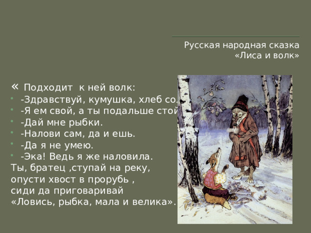 Русская народная сказка «Лиса и волк» « Подходит к ней волк: -Здравствуй, кумушка, хлеб соль… -Я ем свой, а ты подальше стой. -Дай мне рыбки. -Налови сам, да и ешь. -Да я не умею. -Эка! Ведь я же наловила. Ты, братец ,ступай на реку, опусти хвост в прорубь , сиди да приговаривай «Ловись, рыбка, мала и велика»…»