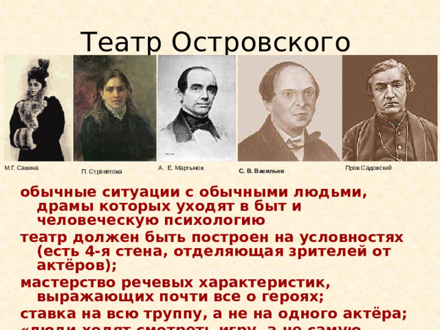 Театр Островского С. В. Васильев  М.Г. Савина Пров Садовский А. Е. Мартынов П. Стрепетова обычные ситуации с обычными людьми, драмы которых уходят в быт и человеческую психологию театр должен быть построен на условностях (есть 4-я стена, отделяющая зрителей от актёров); мастерство речевых характеристик, выражающих почти все о героях; ставка на всю труппу, а не на одного актёра; «люди ходят смотреть игру, а не самую пьесу — её можно и прочитать». Противник системы Островского - М. С. Щепкин, логично обоснованы идеи Станиславским. Мартынов - Хлестаков, Подколесин, Бальзаминов. Васильев – «Единственный Хлестаков», Тихон. Садовский – Тит Титыч, Дикой Савина -(“Последняя жертва”, “Бесприданница”, “Невольницы” и др.). Отличительные черты таланта С. — поэтическая женственность, искренняя веселость наряду с глубоко трогающим драматизмом, развитая до высокой степени совершенства мимика