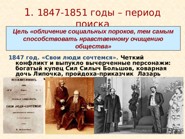 1. 1847-1851 годы – период поиска Цель «обличение социальных пороков, тем самым способствовать нравственному очищению общества» 1847 год. «Свои люди сочтемся». Четкий конфликт и выпукло вычерченные персонажи: богатый купец Сил Силыч Большов, коварная дочь Липочка, пройдоха-приказчик Лазарь Елизарыч Подхалюзин Подхалюзин — Михаил Садовский  Большов — Константин Рыбаков http://cultinfo.ru/fulltext/1/001/009/001/214987693.jpg