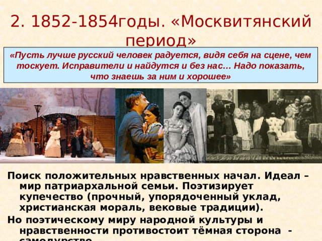 2. 1852-1854годы. «Москвитянский период» «Пусть лучше русский человек радуется, видя себя на сцене, чем тоскует. Исправители и найдутся и без нас… Надо показать, что знаешь за ним и хорошее» А.Островский  Бедность не порок  Люба - М.Овчинникова, Пелагея Егоровна - Турчанинова Поиск положительных нравственных начал. Идеал – мир патриархальной семьи. Поэтизирует купечество (прочный, упорядоченный уклад, христианская мораль, вековые традиции). Но поэтическому миру народной культуры и нравственности противостоит тёмная сторона - самодурство. 1853 год. «Бедность на порок»