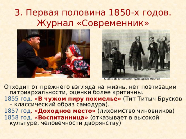 3. Первая половина 1850-х годов. Журнал «Современник» Сцена из спектакля «Доходное место» Отходит от прежнего взгляда на жизнь, нет поэтизации патриархальности, оценки более критичны. 1855 год. « В чужом пиру похмелье»  (Тит Титыч Брусков – классический образ самодура). 1857 год . « Доходное место»  (лихоимство чиновников) 1858 год. « Воспитанница»  (отказывает в высокой культуре, человечности дворянству) http://cultinfo.ru/fulltext/1/001/009/001/201900218.jpg