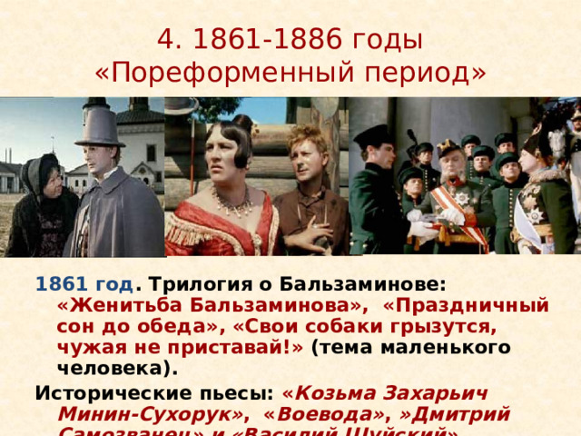 4. 1861-1886 годы «Пореформенный период» 1861 год . Трилогия о Бальзаминове: «Женитьба Бальзаминова», «Праздничный сон до обеда», «Свои собаки грызутся, чужая не приставай!» (тема маленького человека). Исторические пьесы: « Козьма Захарьич Минин-Сухорук» ,  « Воевода» ,  »Дмитрий Самозванец» и «Василий Шуйский»  