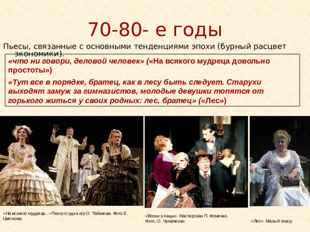 70-80- е годы Пьесы, связанные с основными тенденциями эпохи (бурный расцвет экономики). «что ни говори, деловой человек» ( «На всякого мудреца довольно простоты») «Тут все в порядке, братец, как в лесу быть следует. Старухи выходят замуж за гимназистов, молодые девушки топятся от горького житься у своих родных: лес, братец» ( «Лес») «На всякого мудреца…»Театр-студия п/р О. Табакова. Фото Е. Цветкова. «Волки и овцы». Мастерская П. Фоменко. Фото: О. Чумаченко. «Лес». Малый театр.