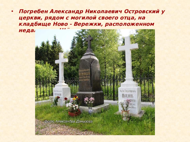 Погребен Александр Николаевич Островский у церкви, рядом с могилой своего отца, на кладбище Ново - Вережки, расположенном недалеко от Щёлыкова.