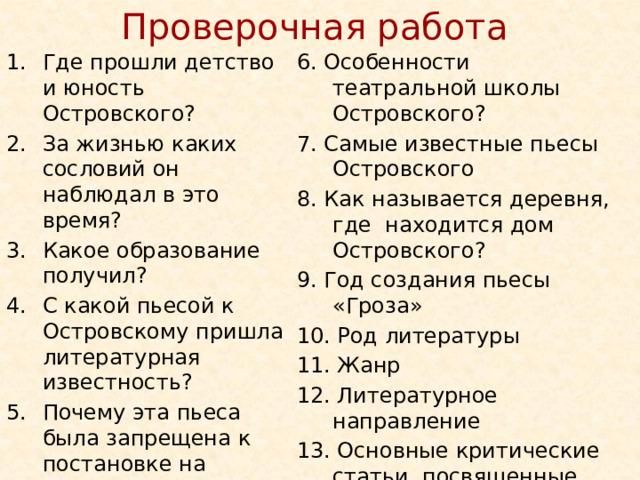 Проверочная работа Где прошли детство и юность Островского? За жизнью каких сословий он наблюдал в это время? Какое образование получил? С какой пьесой к Островскому пришла литературная известность? Почему эта пьеса была запрещена к постановке на сцене? 6. Особенности театральной школы Островского? 7. Самые известные пьесы Островского 8. Как называется деревня, где находится дом Островского? 9. Год создания пьесы «Гроза» 10. Род литературы 11. Жанр 12. Литературное направление 13. Основные критические статьи, посвященные «Грозе»