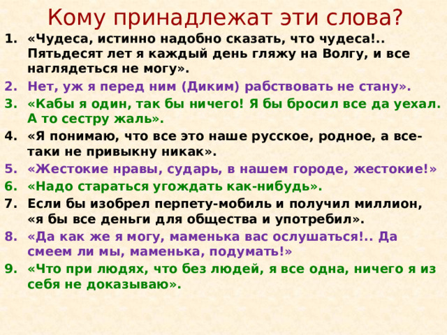 Кому принадлежат эти слова? «Чудеса, истинно надобно сказать, что чудеса!.. Пятьдесят лет я каждый день гляжу на Волгу, и все наглядеться не могу». Нет, уж я перед ним (Диким) рабствовать не стану». «Кабы я один, так бы ничего! Я бы бросил все да уехал. А то сестру жаль». «Я понимаю, что все это наше русское, родное, а все-таки не привыкну никак». «Жестокие нравы, сударь, в нашем городе, жестокие!» «Надо стараться угождать как-нибудь». Если бы изобрел перпету-мобиль и получил миллион, «я бы все деньги для общества и употребил». «Да как же я могу, маменька вас ослушаться!.. Да смеем ли мы, маменька, подумать!» «Что при людях, что без людей, я все одна, ничего я из себя не доказываю».