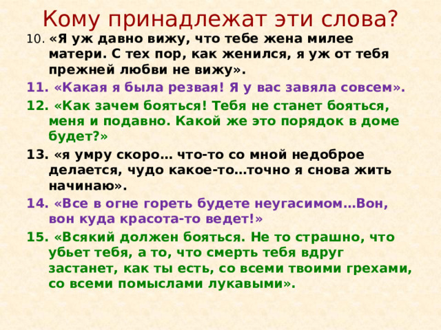 Кому принадлежат эти слова? 10. «Я уж давно вижу, что тебе жена милее матери. С тех пор, как женился, я уж от тебя прежней любви не вижу». 11. «Какая я была резвая! Я у вас завяла совсем». 12. «Как зачем бояться! Тебя не станет бояться, меня и подавно. Какой же это порядок в доме будет?» 13. «я умру скоро… что-то со мной недоброе делается, чудо какое-то…точно я снова жить начинаю». 14. «Все в огне гореть будете неугасимом…Вон, вон куда красота-то ведет!» 15. «Всякий должен бояться. Не то страшно, что убьет тебя, а то, что смерть тебя вдруг застанет, как ты есть, со всеми твоими грехами, со всеми помыслами лукавыми».